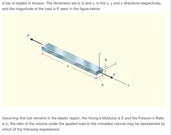 A bar is loaded in tension. The dimension are a, b and c, in the x, y and z directions respectively, and the magnitude of the load is P, seen in the figure below. Assuming that bar remains in the elastic region, the Youngs Modulus is E and the Poissons Ratio is v, the ratio of the volume under the applied load to the unloaded volume may be represented by which of the following expressions: