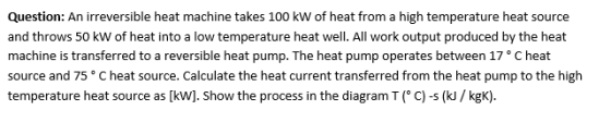 Question: An irreversible heat machine takes 100 kW of heat from a high temperature heat source and throws 50 kW of heat into