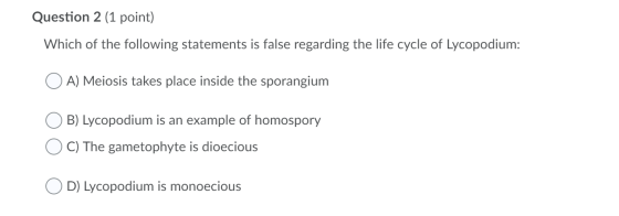 Question 2 (1 point) Which of the following statements is false regarding the life cycle of Lycopodium: O A) Meiosis takes pl