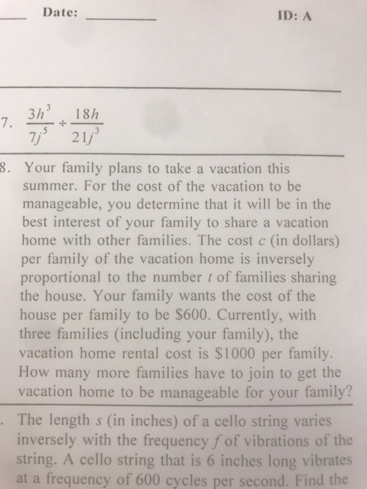 Date: ID: A 3h3 18/h 721/ 7. .3 8. Your family plans to take a vacation this summer. For the cost of the vacation to be manageable, you determine that it will be in the best interest of your family to share a vacation home with other families. The cost c (in dollars) per family of the vacation home is inversely proportional to the number t of families sharing the house. Your family wants the cost of the house per family to be $600. Currently, with three families (including your family), the vacation home rental cost is $1000 per family. How many more families have to join to get the vacation home to be manageable for your family? The length s (in inches) of a cello string varies inversely with the frequency f of vibrations of the string. A cello string that is 6 inches long vibrates at a frequency of 600 cycles per second. Find the