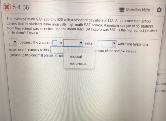 x5.4.36 Question Help * The average math SAT score is 520 with a standard deviation of 113 A particular high school claims that its students have unusually high math SAT scores. A random sample of 55 students from this school was selected, and the mean math SAT score was 567 Is the high school justified in its claim? Explain. ▼I, because the z-score (1)) is usual event, namely within (Round to two decimal places as nee ▼| since it within the range ofa mean of the sample means unusual not unusual ect: 4 Questi Questi
