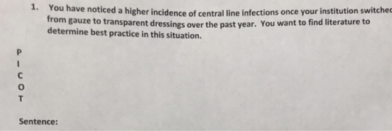 ou have noticed a higher incidence of central line infections once your institution switche from gauze to transparent dressings over the past year. You determine best practice in this situation want to find literature to Sentence: