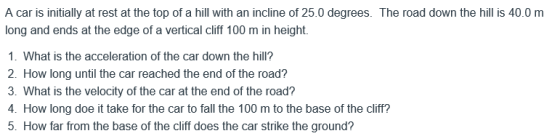 A car is initially at rest at the top of a hill with an incline of 25.0 degrees. The road down the hill is 40.0 m long and ends at the edge of a vertical cliff 100 m in height. 1. What is the acceleration of the car down the hill? 2. How long until the car reached the end of the road? 3. What is the velocity of the car at the end of the road? 4. How long doe it take for the car to fall the 100 m to the base of the cliff? 5. How far from the base of the cliff does the car strike the ground?