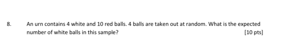 8. An urn contains 4 white and 10 red balls. 4 balls are taken out at random. What is the expected number of white balls in t