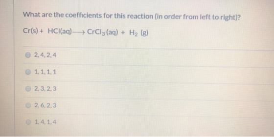 What are the coefficients for this reaction (in order from left to right)? Cr(s) + HCl(aq) —— CrCl3 (aq) + H2 (g) 2, 4, 2,4 1