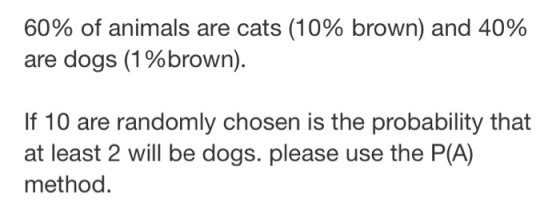 60% of animals are cats (10% brown) and 40% are dogs (1 % brown) If 10 are randomly chosen is the probability that at least 2 will be dogs. please use the P(A) method.