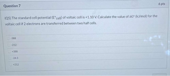 6 pts Question 7 (25) The standard cell potential (Eºcell) of voltaic cell is +1.10 V. Calculate the value of AGⓇ (kJ/mol) fo