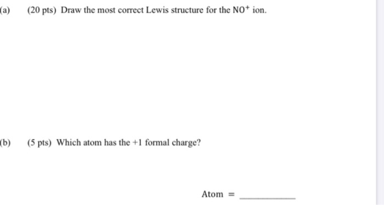 (a) (20 pts) Draw the most correct Lewis structure for the NO+ ion. (b) (5 pts) Which atom has the +1 formal charge? Atom =