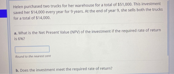 Helen purchased two trucks for her warehouse for a total of $51,000. This investment saved her $14,000 every year for 9 years