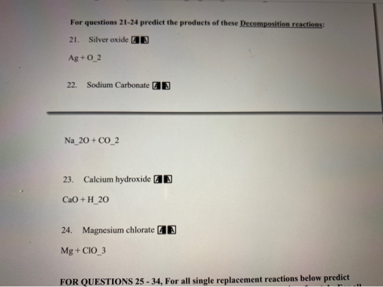For questions 21-24 predict the products of these Decomposition reactions: 21. Silver oxide Ag +0_2 22. Sodium Carbonate Na_2