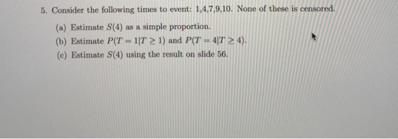 5. Consider the following times to event: 1,4,7,9,10. None of these is censored (a) Estimate S(4) as a simple proportion. (b)