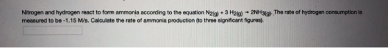 Nitrogen and hydrogen react to form ammonia according to the equation N2(g) + 3 H2(g) + 2NH3(g). The rate of hydrogen consump