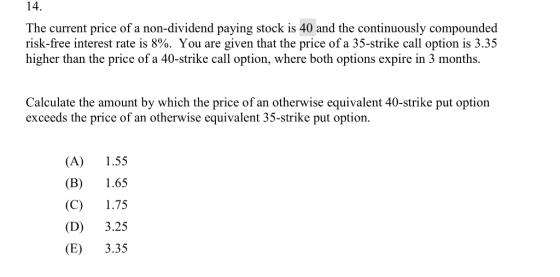 14. The current price of a non-dividend paying stock is 40 and the continuously compounded risk-free interest rate is 8%. You