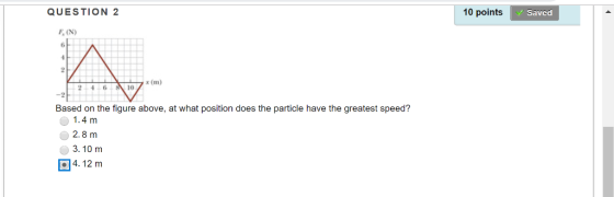 QUESTION 2 10 points Saved F, (N) Based on the figure above, at what position does the particle have the greatest speed? 1.4 m 2.8 m 3.10 m 4. 12 mm