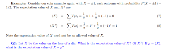 Example: Consider our coin example again, with X-1, each outcome with probability P(X- 1/2. The expectation value of X and X2 are Note the expectation value of X need not be an allowed value of X. Q2: Let X be the value on the face of a die. what is the expectation value of X? Of X? If μ what is the expectation value of X-μ? (X),