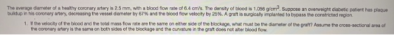 The average diameter of a healthy coronary artery is 2.5 mm, with a blood fow rate of 6.4 cmi/s. The density of blood is 1.05