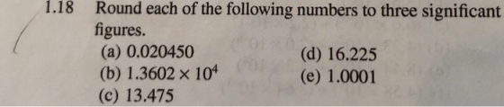 1.18 Round each of the following numbers to three significant figures (a) 0.020450 (b) 1.3602 x 10 (c) 13.475 (d) 16.225 (e)