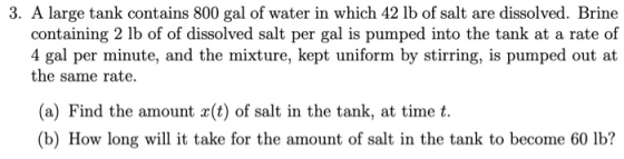3. A large tank contains 800 gal of water in which 42 lb of salt are dissolved. Brine containing 2 lb of of dissolved salt pe
