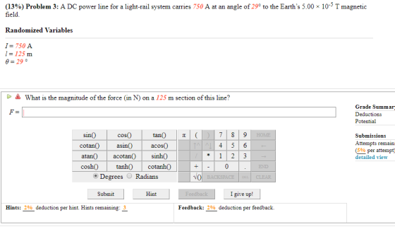 (13%) Problem 3: A DC power line for a light-rail system carries 750 A at an angle of 29° to the Earths 5.00 x 10-T magnetic field. Randomized Variables I= 750 A l= 125 m what is the magnitude of the force (in N) on a 125 m section of this line? Grade Summa Deductions Potential cos0 tan() | π acosO Sin Submissions Attempts remain detailed view cotanasin0 (5% per attempt atan acotan sinhO cosh0 anh cotanhO END Degrees Radians CLEAR Submit Hint I give up! Hints: 2% deduction per hint. Hints remaining: 3 Feedback: 200-deduction per feedback.