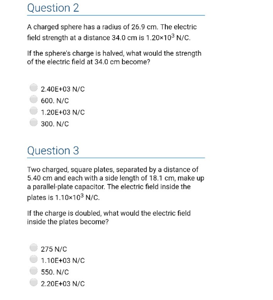 Question 2 A charged sphere has a radius of 26.9 cm. The electric field strength at a distance 34.0 cm is 1.20x103 N/C. If the spheres charge is halved, what would the strength of the electric field at 34.0 cm become? 2.40E+03 N/C 600. N/C 1.20E+03 N/C 300. N/C Question 3 Two charged, square plates, separated by a distance of 5.40 cm and each with a side length of 18.1 cm, make up a parallel-plate capacitor. The electric field inside the plates is 1.10x103 N/C. If the charge is doubled, what would the electric field inside the plates become? 275 N/C 1.10E+03 N/C 550. N/C 2.20E+03 N/C