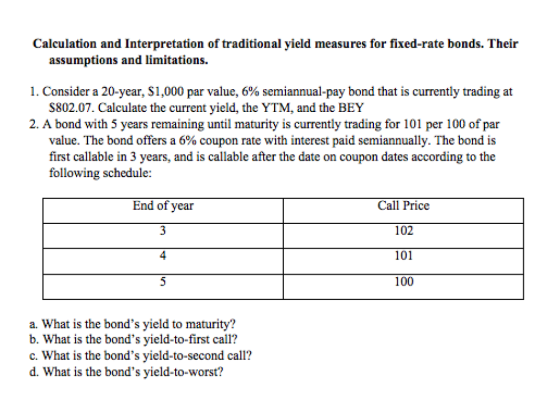 Calculation and Interpretation of traditional yield measures for fixed-rate bonds. Their assumptions and limitations. 1. Consider a 20-year, $1,000 par value, 6% semiannual-pay bond that is currently trading at $802.07. Calculate the current yield, the YTM, and the BEY 2. A bond with 5 years remaining until maturity is currently trading for 101 per 100 of par value. The bond offers a 6% coupon rate with interest paid semiannually. The bond is first callable in 3 years, and is callable after the date on coupon dates according to the following schedule: End of year Call Price 102 101 100 a. What is the bonds yield to maturity? b. What is the bonds yield-to-first call? c. What is the bonds yield-to-second call? d. What is the bonds yield-to-worst?
