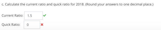 c. Calculate the current ratio and quick ratio for 2018. (Round your answers to one decimal place.) Current Ratio: 1.5 Quick