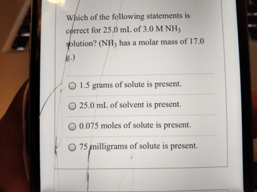 Which of the following statements is correct for 25.0 mL of 3.0 M NH3 solution? (NH3 has a molar mass of 17.0 O 1.5 grams of