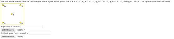 Find the total Coulomb force on the charge q in the figure below, given that q = 1.00 μC, qa-2.10 μC, qb ー2.50 μC, qc--3.60 μο, and qd = 1.00 μC. The square is 60.0 cm on a side gc Magnitude of force Submit Answer Tries 0/7 Angle of force (wrt +x-axis) = Submit Answer Tries 0/7