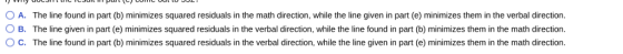 0 A. The line found in part (b) minimizes squared residuals in the math direction, while the line given in part (e) minimizes them in the verbal direction. 0 B. The line given in part e minimizes squared residuals in the verbal direction, while the line found in part b) minimizes themin the math direction. ° C. The line found in part (b) minimizes squared residuals in the verbal direction, while the line given in part (e) minimizes them in the math direction.