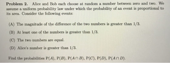 Problem 2. Alice and Bob each choose at random a number between zero and two. We assume a uniform probability law under which the probability of an event is proportional to its area. Consider the following events: (A) The magnitude of the difference of the two numbers is greater than 1/3. (B) At least one of the numbers is greater than 1/3. (C) The two numbers are equal. (D) Alices number is greater than 1/3. Find the probabilities P(A), P(B), P(An B), P(C), P(D), P(An D).