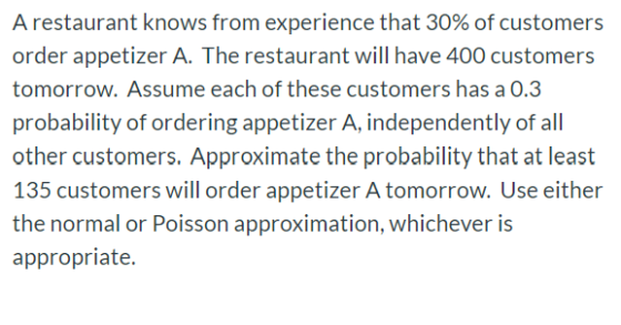 A restaurant knows from experience that 30% of customers order appetizer A. The restaurant will have 400 customers tomorrow.