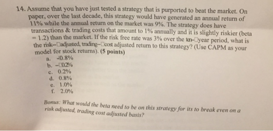 14. Assume that you have just tested a strategy that is purported to beat the market. On paper, over the last decade, this strategy would have generated an annual return of 1190 while the annual return on the market was 9%. The strategy does have transactions & trading costs that amount to 1% annually and it is slightly riskier (beta -| .2) than th the risk-Dadjusted, trading-Ccost adjusted returm to this strategy? (Use CAPM as your e market. If the risk free rate was 3% over the tr-year period, what is model for stock returns). 5 points) a. -0.8% b. -CO290 c. 0.2% d, 0.8% e. 1.0% 2.0% Bonus: What would the beta need to be on this strategy for its to break even on a risk adjusted, trading cost adjusted basis?