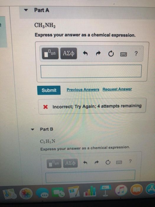 Part A CH3NH2 Express your answer as a chemical expression. Submit Previous Answers Request Answer Incorrect; Try Again; 4 attempts remaining Part B C,HsN Express your answer as a chemical expression. 圏?