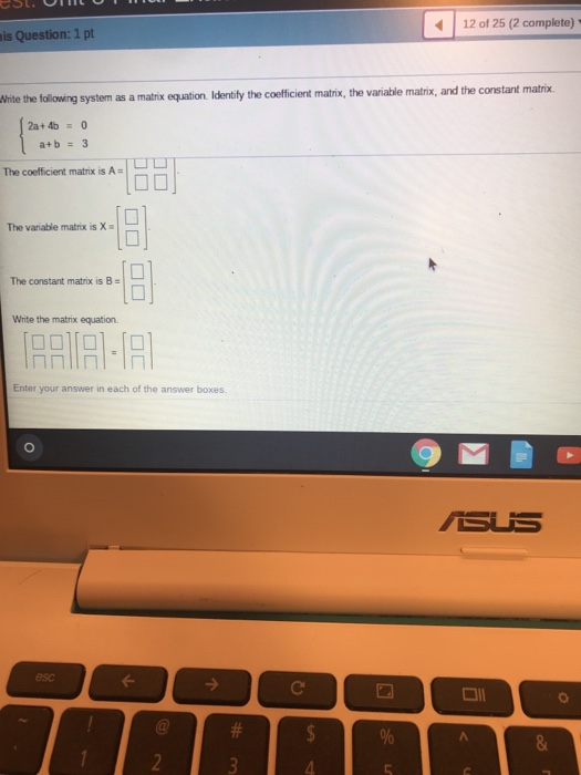 12 of 25 (2 complete) is Question: 1 pt the variable matrix, and the constant matrix. White the following system as a matrix equation. Identily the coefficient matrix., The coefficient matrix is A The variable matrix is X 18 The constant matrix is B Write the matrix equation. Enter your answer in each of the answer boxes 回 esc all