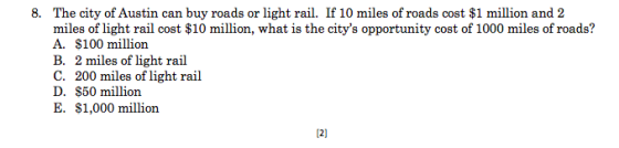 The city of Austin can buy roads or light rail. If 10 miles of roads cost $1 million and 2 miles of light rail cost $10 million, what is the citys opportunity cost of 1000 miles of roads? A. $100 million B. 2 miles of light rail C. 200 miles of light rail D. S50 million E. $1,000 million 8. 2]