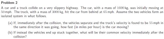 Problem 2 A car and a truck collide on a very slippery highway. The car, with a mass of 1600 kg, was initially moving at 50 mph. The truck, with a mass of 3000 kg, hit the car from behind at 65 mph. Assume the two vehicles form an (a) If, immediately after the collision, the vehicles separate and the trucks velocity is found to be 55 mph in (b) If instead the vehicles end up stuck together, what will be their common velocity immediately after the isolated system in what follows. the same direction it was going, how fast (in miles per hour) is the car moving? collision?