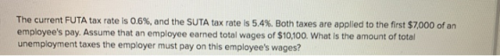 The current FUTA tax rate is 0.6%, and the SUTA tax rate is 5.4%. Both taxes are applied to the first $7,000 of an employees