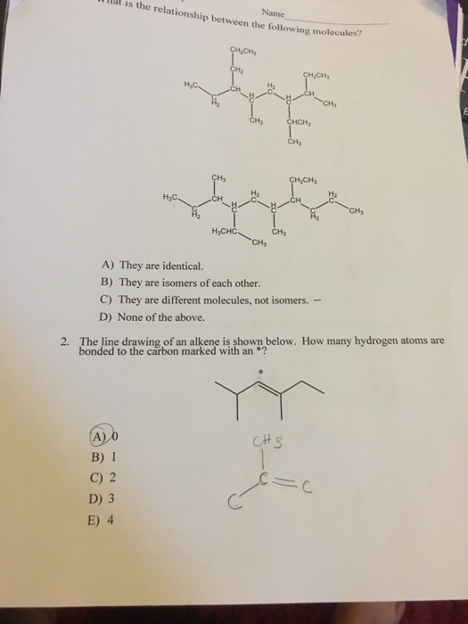 a is is the the relationship between the following molecules HaCH, CH CH2CH3 CH A) They are identical. B) They are isomers of each other. C) They are different molecules, not isomers. D) None of the above. 2. The line drawing of an alkene is shown below. How many hydrogen atoms are bonded to the carbon marked with an CH B) 1 C) 2 D) 3 E) 4