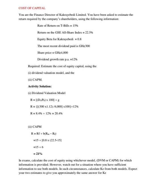COST OF CAPITAL You are the Finance Director of Kakrayebedi Limited. You have been asked to estimate the return required by the companys shareholders, using the following information: Rate of Return on T-Bills 1596 Return on the GSE All-Share Index: 22.5% Equity Beta for Kakrayebedi0.8 The most recent dividend paid is GHe300 Share price GHe4,000 Dividend growth rate p.a.12% Required: Estimate the cost of equity capital, using the (i) dividend valuation model, and the (ii) CAPM. Activity Solution (i) Dividend Valuation Model R = [(D1/Po) x 1001 + g R: {[(300 x1.12) /4,000] x100}+12% R2 8.496 + 12% 20.4% (ii) CAPM R Rf +b(Rm-R) 15+[0.8 x (22.5-15] 15 6 In exams, calculate the cost of equity using whichever model, (DVM or CAPM) for which information is provided. However, watch out for a situation where you have sufficient information to use both models. In such circumstances, calculate Ke from both models. Expect your two estimates to give you approximately the same answer for Ke