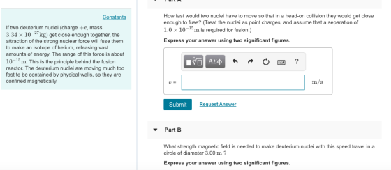 How fast would two nuclei have to move so that in a head-on collision they would get close enough to fuse? (Treat the nuclei as point charges, and assume that a separation of 1.0 × 10-15 m is required for fusion.) Express your answer using two significant figures. Constants If two deuterium nuclei (charge +e, mass 3.34 x 10-27kg) get close enough together, the attraction of the strong nuclear force will fuse them to make an isotope of helium, releasing vast amounts of energy. The range of this force is about 10-15m. This is the principle behind the fusion reactor. The deuterium nuclei are moving much too fast to be contained by physical walls, so they are confined magnetically. m/s Submit Request Answer PartB What strength magnetic field is needed to make deuterium nuclei with this speed travel in a circle of diameter 3.00 m? Express your answer using two significant figures