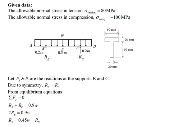 Given data: The allowable normal stress in tension ơ -80MPa The allowable normal stress in compression, σ0mn-100 MPa tension comp 60 mm 20 mm 60 mm 0.2m 0.2m 0.5 m 20 mm Let R, & Rc are the reactions at the supports B and C Due to symmetry, RzRc From equilibrium equations 2R 0.9w R, = 0.45w = R