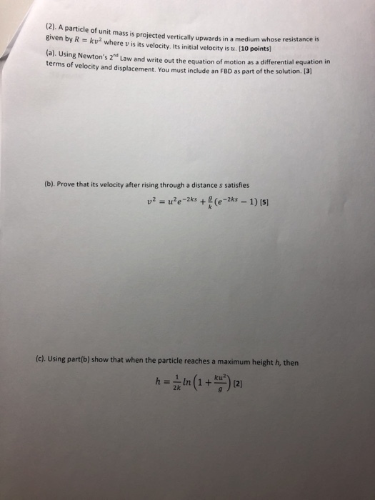 (2). A particle of unit mass is proj Biven by R kv2 where v is its velocity. Its initial velocity is u. [10 points ected vertically upwards in a medium whose resistance is (a). Using Newtons 2d Law and write out the equation of motion as a differential equation i terms of velocity and displacement. You must include an FBD as part of the solution. [ 3] (b). Prove that its velocity after rising through a distance s satisfies (c) Using part(b) show that when the particle reaches a maximum height h, then 2k