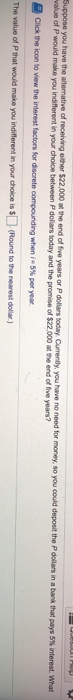 have the alternative of receiving elther $22,000 at the end of tive years or P dollars today Currendy, you have no need for money, so you could deposit te Pdollars in a bank that pays 5% interest what alue of P would make you indifferent in your cholce between P dollars today and the promise of $22,000 at the end of five years? The value of P that wouid make you in your choice is (Round to the nearest dollar)
