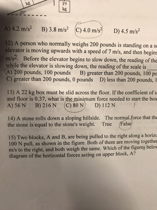 19 kg 20° 4.2 m/s B) 3.8 m/sC)4.0 m/s D)4.5 m/s2 12) A person who normally weighs 200 pounds is sanding on a s elevator is moving upwards with a speed of 7 m/s, and then begins m/s2. Before the elevator begins to slow down, the reading of the while the elevator is slowing down, the reading of the scale is A) 200 pounds, 100 pounds B) greater than 200 pounds, 100 pa greater than 200 pounds, 0 pounds D) less than 200 pounds, I 13) A 22 kg box must be slid across the floor. If the coefficient of s and floor is 0.37, what is the minimum force needed to start the box A) 56N B) 216 N C) 80 N D) 112 N 14) A stone rolls down a sloping hillside. The normal force that the the stone is equal to the stones weight. True False 15) Two blocks, A and B, are being pulled to the right along a horiz 100 N pull, as shown in the figure. Both of them are moving together m/s to the right, and both weigh the same. Which of the figures belo diagram of the horizontal forces acting on upper block, A?