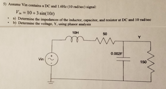 5) Assume Vin contains a DC and 1.6Hz (10 rad/sec) signal: Vin 10+3 sin(101) a) Determine the impedances of the inductor, capacitor, and resistor at DC and 10 rad/sec b) Determine the voltage, Y, using phasor analysis . 10H 50 0.002F _150 Vin
