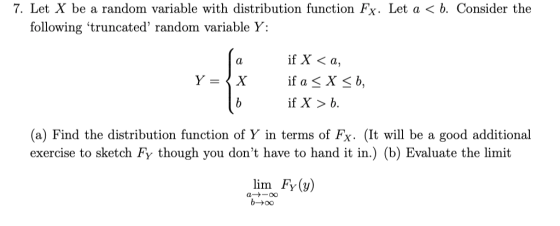 7. Let X be a random variable with distribution function Fx. Let a < b. Consider the following truncated random variable Y: if X < a, if X > b. (a) Find the distribution function of Y in terms of Fx. (It will be a good additional exercise to sketch FY though you dont have to hand it in.) (b) Evaluate the limit lim FY (y) b-00