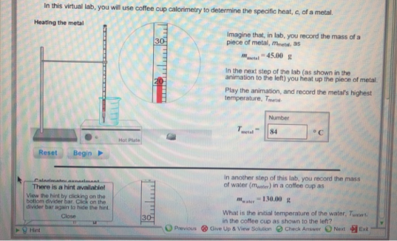 In this virtual lab, you will use coffee cup calorimetry to determine the specfic heat, c, of a metal Heating the metal Imagine that, in lab, you record the mass of a piece of metal, Mmetal, as 3 mnctal 45.00 g In the next step of the lab (as shown in the animation to the left) you heat up the piece of metal. Play the animation, and record the metals highest temperature, Tmeta Number metal84 o C OHot Plate Reset Begin In another step of this lab, you record the mass of water (moater) in a coffee cup as There is a hint available! View the hint by c bottom divider bar on the on the master 130.00 g divider bar again to hide the hint. Close What is the initial temperature of the water, Twatert in the coffee cup as shown to the left? 3 O Previous ⓧ Give Up & View Solution chock Answer O Next -H Exit .