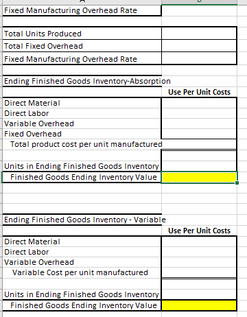 Fixed Manufacturing Overhead Rate Fixed Manufacturing Overhead Rate Ending Finished Goods Inventory-Absorption Use Per Unit Costs Direct Material Direct Labor Variable Overhead Fixed Overhead Total product cost per unit manufactured Ending Finished Goods Inventory Variable Use Per Unit Costs Direct Material Direct Labor Variable Overhead Variable Cost per unit manufactured Finished Goods Ending Inventory Value