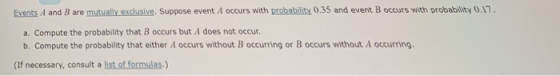 Events A and B are mutually exclusive. Suppose event A occurs with probability 0.35 and event B occurs with probability 0.17 a. Compute the probability that B occurs but A does not occur b. Compute the probability that either A occurs without B occurring or B occurs without A occurring (If necessary, consult a list. of formulas.)