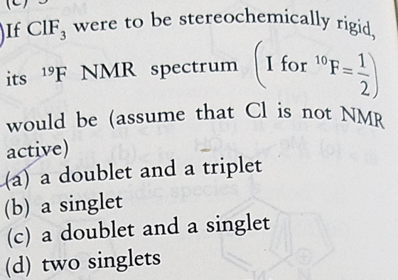 If CIF, were to be stereochemically ri its 19F NMR spectrum I for 10 1 would be (assume that Cl is not NMR active) (a) a doublet and a triplet (b) a singlet (c) a doublet and a singlet (d) two singlets
